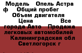  › Модель ­ Опель Астра ф  › Общий пробег ­ 347 000 › Объем двигателя ­ 1 400 › Цена ­ 130 000 - Все города Авто » Продажа легковых автомобилей   . Калининградская обл.,Светлогорск г.